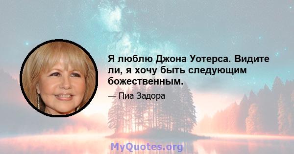 Я люблю Джона Уотерса. Видите ли, я хочу быть следующим божественным.