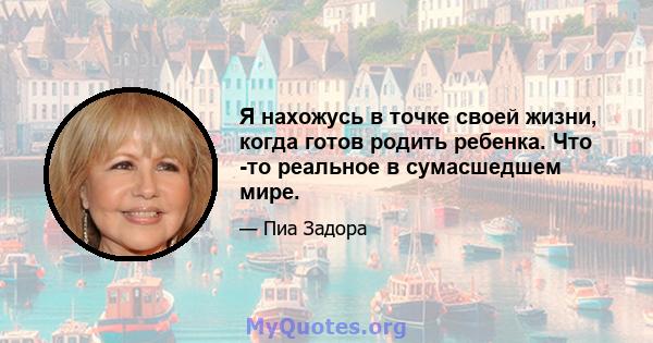 Я нахожусь в точке своей жизни, когда готов родить ребенка. Что -то реальное в сумасшедшем мире.