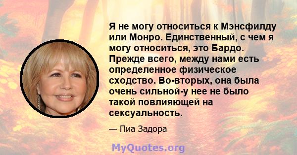 Я не могу относиться к Мэнсфилду или Монро. Единственный, с чем я могу относиться, это Бардо. Прежде всего, между нами есть определенное физическое сходство. Во-вторых, она была очень сильной-у нее не было такой