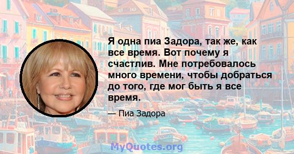 Я одна пиа Задора, так же, как все время. Вот почему я счастлив. Мне потребовалось много времени, чтобы добраться до того, где мог быть я все время.