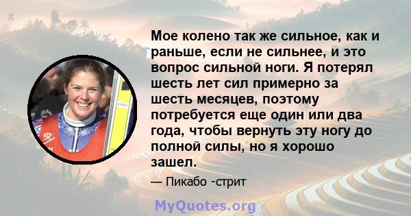 Мое колено так же сильное, как и раньше, если не сильнее, и это вопрос сильной ноги. Я потерял шесть лет сил примерно за шесть месяцев, поэтому потребуется еще один или два года, чтобы вернуть эту ногу до полной силы,