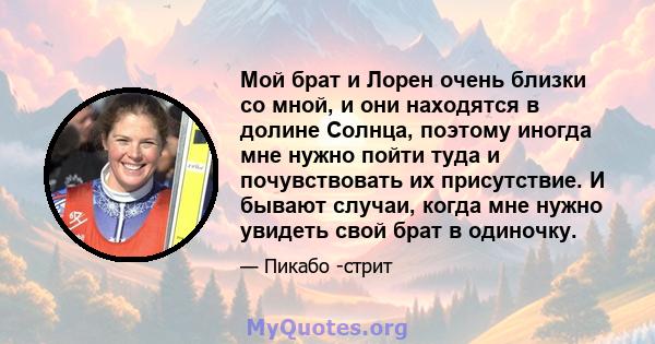 Мой брат и Лорен очень близки со мной, и они находятся в долине Солнца, поэтому иногда мне нужно пойти туда и почувствовать их присутствие. И бывают случаи, когда мне нужно увидеть свой брат в одиночку.