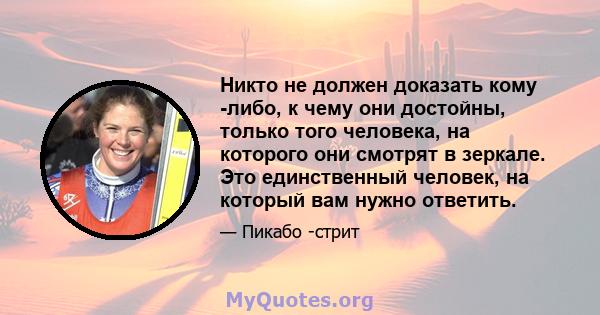 Никто не должен доказать кому -либо, к чему они достойны, только того человека, на которого они смотрят в зеркале. Это единственный человек, на который вам нужно ответить.