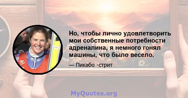 Но, чтобы лично удовлетворить мои собственные потребности адреналина, я немного гонял машины, что было весело.