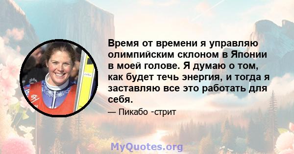 Время от времени я управляю олимпийским склоном в Японии в моей голове. Я думаю о том, как будет течь энергия, и тогда я заставляю все это работать для себя.