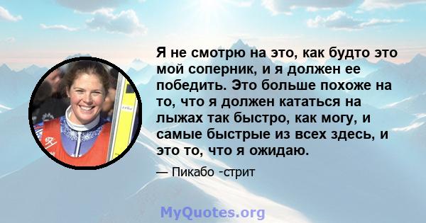 Я не смотрю на это, как будто это мой соперник, и я должен ее победить. Это больше похоже на то, что я должен кататься на лыжах так быстро, как могу, и самые быстрые из всех здесь, и это то, что я ожидаю.