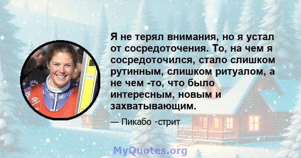 Я не терял внимания, но я устал от сосредоточения. То, на чем я сосредоточился, стало слишком рутинным, слишком ритуалом, а не чем -то, что было интересным, новым и захватывающим.