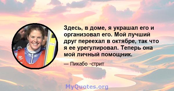 Здесь, в доме, я украшал его и организовал его. Мой лучший друг переехал в октябре, так что я ее урегулировал. Теперь она мой личный помощник.