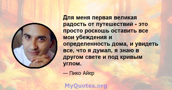 Для меня первая великая радость от путешествий - это просто роскошь оставить все мои убеждения и определенность дома, и увидеть все, что я думал, я знаю в другом свете и под кривым углом.