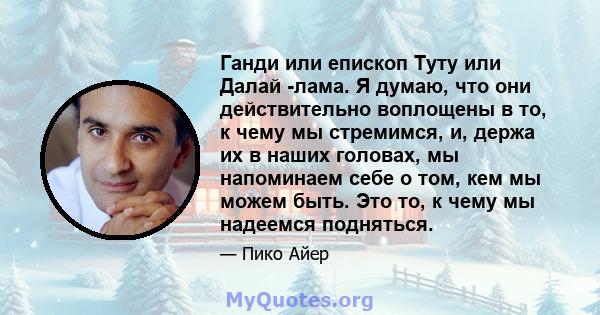 Ганди или епископ Туту или Далай -лама. Я думаю, что они действительно воплощены в то, к чему мы стремимся, и, держа их в наших головах, мы напоминаем себе о том, кем мы можем быть. Это то, к чему мы надеемся подняться.