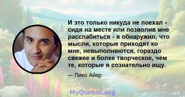 И это только никуда не поехал - сидя на месте или позволив мне расслабиться - я обнаружил, что мысли, которые приходят ко мне, невыполняются, гораздо свежее и более творческое, чем те, которые я сознательно ищу.