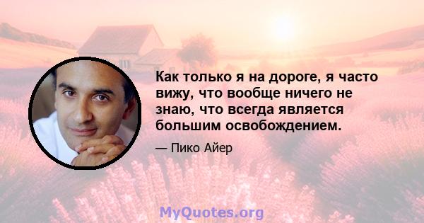 Как только я на дороге, я часто вижу, что вообще ничего не знаю, что всегда является большим освобождением.