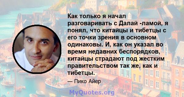 Как только я начал разговаривать с Далай -ламой, я понял, что китайцы и тибетцы с его точки зрения в основном одинаковы. И, как он указал во время недавних беспорядков, китайцы страдают под жестким правительством так