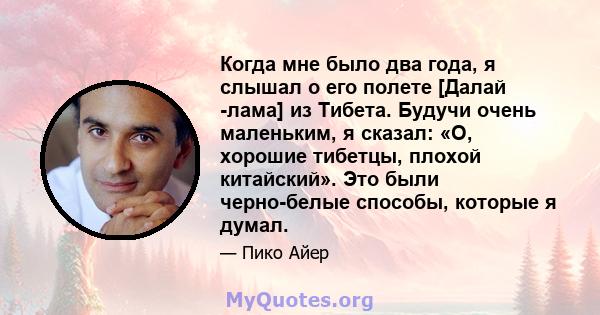 Когда мне было два года, я слышал о его полете [Далай -лама] из Тибета. Будучи очень маленьким, я сказал: «О, хорошие тибетцы, плохой китайский». Это были черно-белые способы, которые я думал.