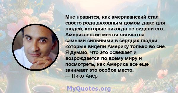 Мне нравится, как американский стал своего рода духовным домом даже для людей, которые никогда не видели его. Американские мечты являются самыми сильными в сердцах людей, которые видели Америку только во сне. Я думаю,