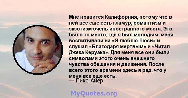 Мне нравится Калифорния, потому что в ней все еще есть гламур, романтизм и экзотизм очень иностранного места. Это было то место, где я был молодым, меня воспитывали на «Я люблю Люси» и слушал «Благодаря мертвым» и