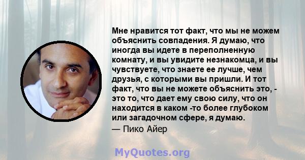 Мне нравится тот факт, что мы не можем объяснить совпадения. Я думаю, что иногда вы идете в переполненную комнату, и вы увидите незнакомца, и вы чувствуете, что знаете ее лучше, чем друзья, с которыми вы пришли. И тот