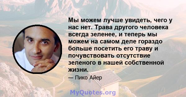 Мы можем лучше увидеть, чего у нас нет. Трава другого человека всегда зеленее, и теперь мы можем на самом деле гораздо больше посетить его траву и почувствовать отсутствие зеленого в нашей собственной жизни.