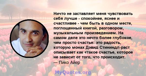 Ничто не заставляет меня чувствовать себя лучше - спокойнее, яснее и счастливее - чем быть в одном месте, поглощенный книгой, разговором, музыкальным произведением. На самом деле это нечто более глубокое, чем просто