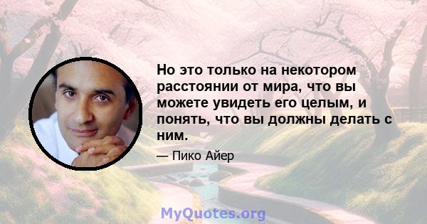 Но это только на некотором расстоянии от мира, что вы можете увидеть его целым, и понять, что вы должны делать с ним.