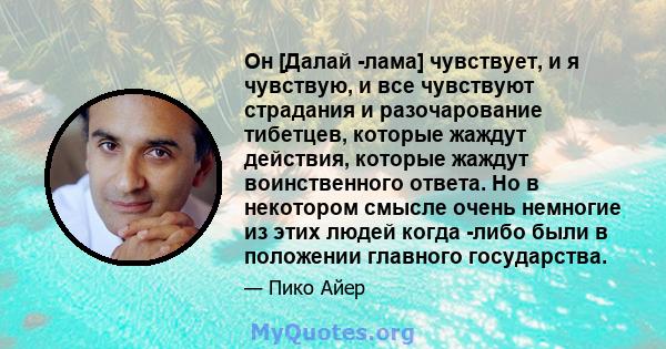 Он [Далай -лама] чувствует, и я чувствую, и все чувствуют страдания и разочарование тибетцев, которые жаждут действия, которые жаждут воинственного ответа. Но в некотором смысле очень немногие из этих людей когда -либо