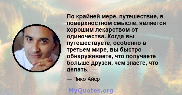 По крайней мере, путешествие, в поверхностном смысле, является хорошим лекарством от одиночества. Когда вы путешествуете, особенно в третьем мире, вы быстро обнаруживаете, что получаете больше друзей, чем знаете, что