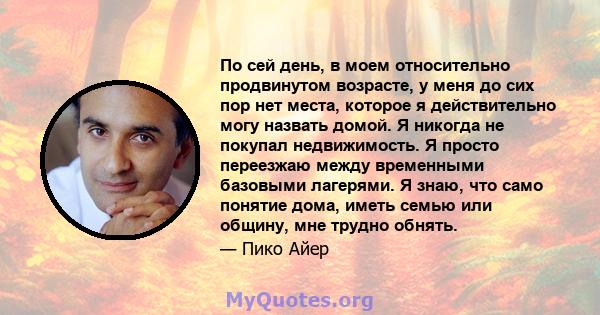 По сей день, в моем относительно продвинутом возрасте, у меня до сих пор нет места, которое я действительно могу назвать домой. Я никогда не покупал недвижимость. Я просто переезжаю между временными базовыми лагерями. Я 