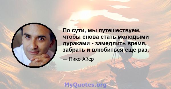 По сути, мы путешествуем, чтобы снова стать молодыми дураками - замедлить время, забрать и влюбиться еще раз.