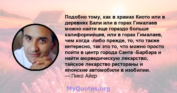 Подобно тому, как в храмах Киото или в деревнях Бали или в горах Гималаев можно найти еще гораздо больше калифорнийцев, или в горах Гималаев, чем когда -либо прежде, то, что также интересно, так это то, что можно просто 