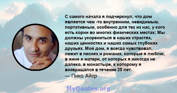 С самого начала я подчеркнул, что дом является чем -то внутренним, невидимым, портативным, особенно для тех из нас, у кого есть корни во многих физических местах; Мы должны укорениться в наших страстях, наших ценностях