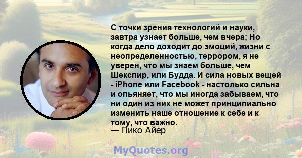 С точки зрения технологий и науки, завтра узнает больше, чем вчера; Но когда дело доходит до эмоций, жизни с неопределенностью, террором, я не уверен, что мы знаем больше, чем Шекспир, или Будда. И сила новых вещей -