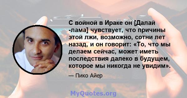 С войной в Ираке он [Далай -лама] чувствует, что причины этой лжи, возможно, сотни лет назад, и он говорит: «То, что мы делаем сейчас, может иметь последствия далеко в будущем, которое мы никогда не увидим».