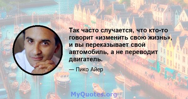 Так часто случается, что кто-то говорит «изменить свою жизнь», и вы переказывает свой автомобиль, а не переводит двигатель.