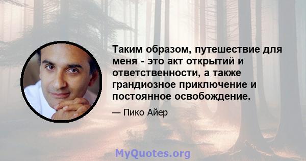 Таким образом, путешествие для меня - это акт открытий и ответственности, а также грандиозное приключение и постоянное освобождение.