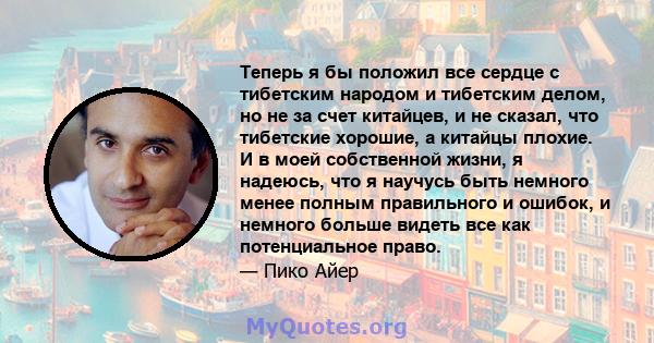 Теперь я бы положил все сердце с тибетским народом и тибетским делом, но не за счет китайцев, и не сказал, что тибетские хорошие, а китайцы плохие. И в моей собственной жизни, я надеюсь, что я научусь быть немного менее 