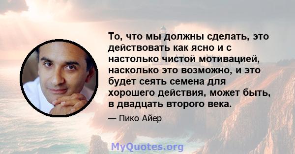 То, что мы должны сделать, это действовать как ясно и с настолько чистой мотивацией, насколько это возможно, и это будет сеять семена для хорошего действия, может быть, в двадцать второго века.