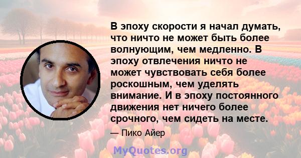 В эпоху скорости я начал думать, что ничто не может быть более волнующим, чем медленно. В эпоху отвлечения ничто не может чувствовать себя более роскошным, чем уделять внимание. И в эпоху постоянного движения нет ничего 