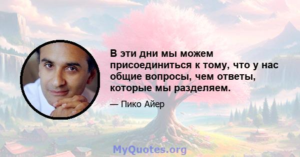 В эти дни мы можем присоединиться к тому, что у нас общие вопросы, чем ответы, которые мы разделяем.