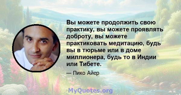 Вы можете продолжить свою практику, вы можете проявлять доброту, вы можете практиковать медитацию, будь вы в тюрьме или в доме миллионера, будь то в Индии или Тибете.