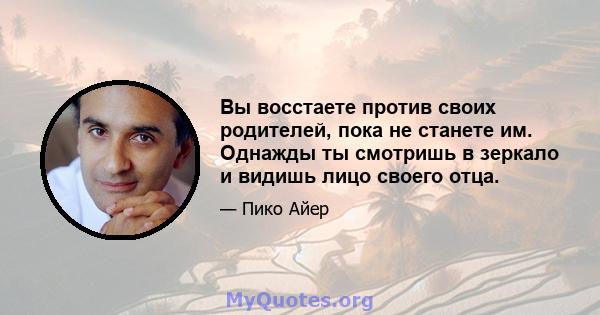 Вы восстаете против своих родителей, пока не станете им. Однажды ты смотришь в зеркало и видишь лицо своего отца.