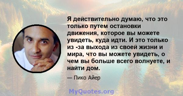 Я действительно думаю, что это только путем остановки движения, которое вы можете увидеть, куда идти. И это только из -за выхода из своей жизни и мира, что вы можете увидеть, о чем вы больше всего волнуете, и найти дом.