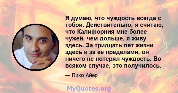 Я думаю, что чуждость всегда с тобой. Действительно, я считаю, что Калифорния мне более чужей, чем дольше, я живу здесь. За тридцать лет жизни здесь и за ее пределами, он ничего не потерял чуждость. Во всяком случае,