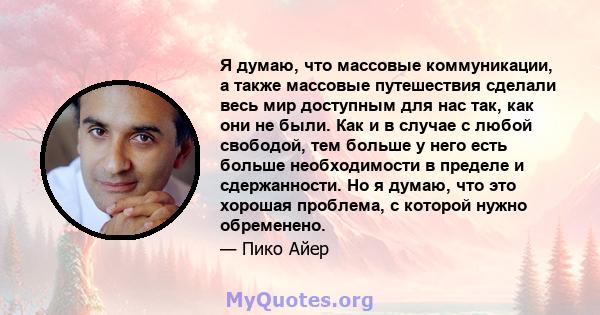 Я думаю, что массовые коммуникации, а также массовые путешествия сделали весь мир доступным для нас так, как они не были. Как и в случае с любой свободой, тем больше у него есть больше необходимости в пределе и