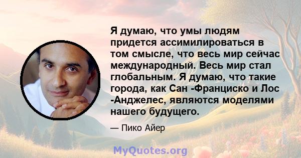 Я думаю, что умы людям придется ассимилироваться в том смысле, что весь мир сейчас международный. Весь мир стал глобальным. Я думаю, что такие города, как Сан -Франциско и Лос -Анджелес, являются моделями нашего