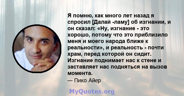 Я помню, как много лет назад я спросил [Далай -ламу] об изгнании, и он сказал: «Ну, изгнание - это хорошо, потому что это приблизило меня и моего народа ближе к реальности», и реальность - почти храм, перед которой он