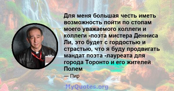 Для меня большая честь иметь возможность пойти по стопам моего уважаемого коллеги и коллеги -поэта мистера Денниса Ли, это будет с гордостью и страстью, что я буду продвигать мандат поэта -лауреата для города Торонто и