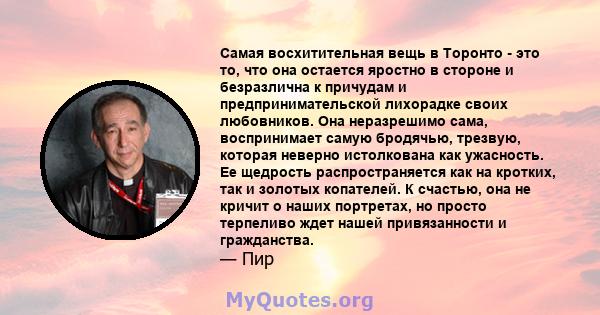 Самая восхитительная вещь в Торонто - это то, что она остается яростно в стороне и безразлична к причудам и предпринимательской лихорадке своих любовников. Она неразрешимо сама, воспринимает самую бродячью, трезвую,