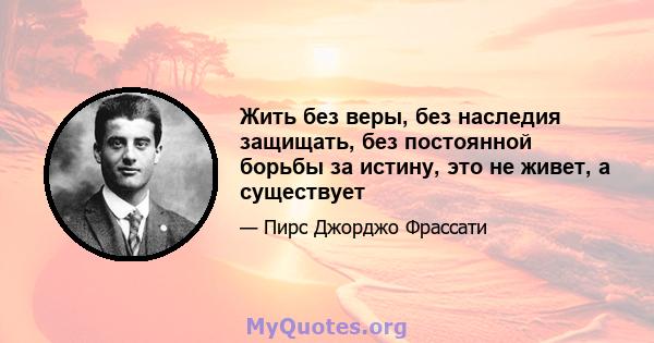 Жить без веры, без наследия защищать, без постоянной борьбы за истину, это не живет, а существует