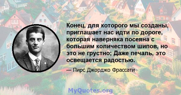 Конец, для которого мы созданы, приглашает нас идти по дороге, которая наверняка посеяна с большим количеством шипов, но это не грустно; Даже печаль, это освещается радостью.