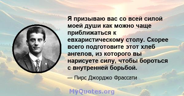 Я призываю вас со всей силой моей души как можно чаще приближаться к евхаристическому столу. Скорее всего подготовите этот хлеб ангелов, из которого вы нарисуете силу, чтобы бороться с внутренней борьбой.